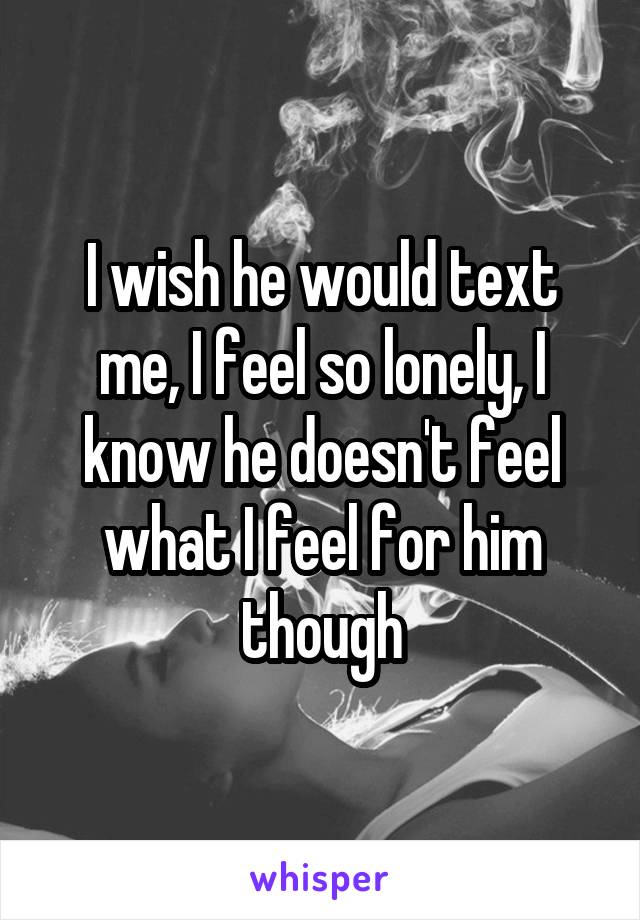 I wish he would text me, I feel so lonely, I know he doesn't feel what I feel for him though