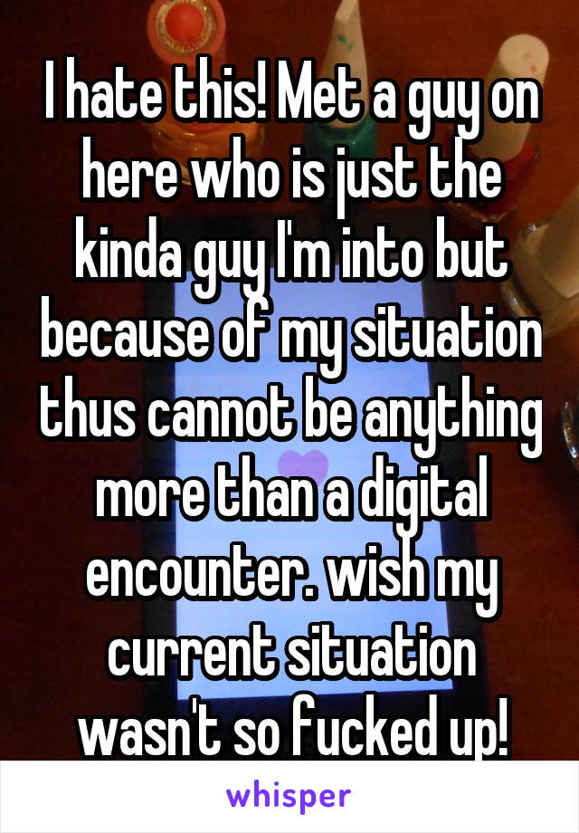 I hate this! Met a guy on here who is just the kinda guy I'm into but because of my situation thus cannot be anything more than a digital encounter. wish my current situation wasn't so fucked up!