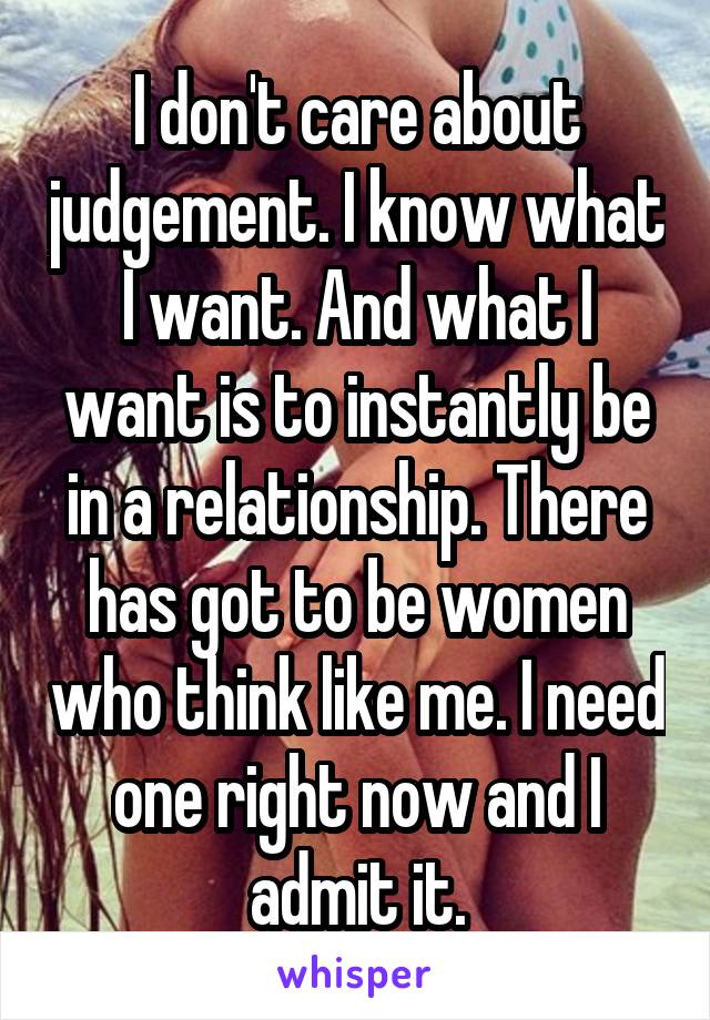 I don't care about judgement. I know what I want. And what I want is to instantly be in a relationship. There has got to be women who think like me. I need one right now and I admit it.
