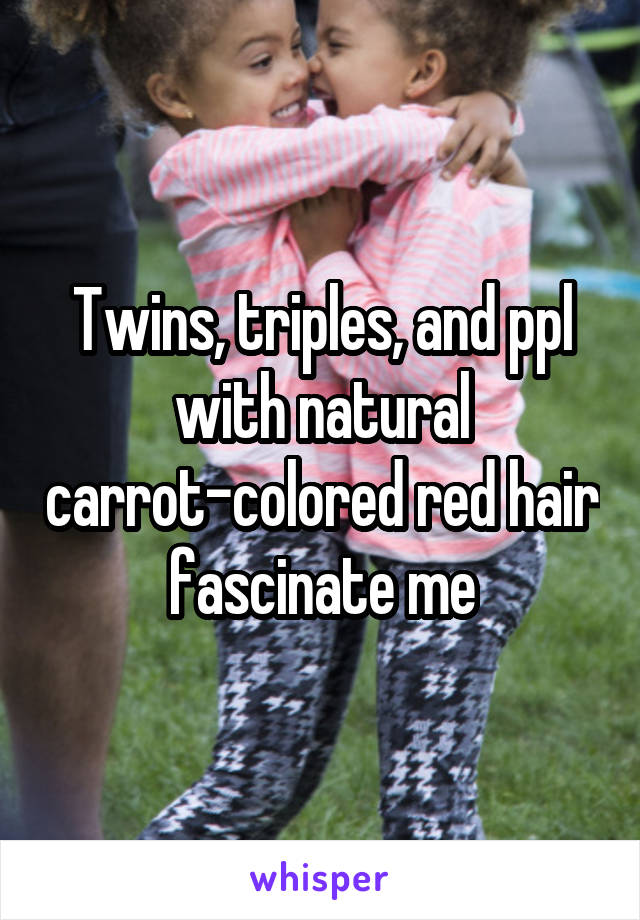 Twins, triples, and ppl with natural carrot-colored red hair fascinate me