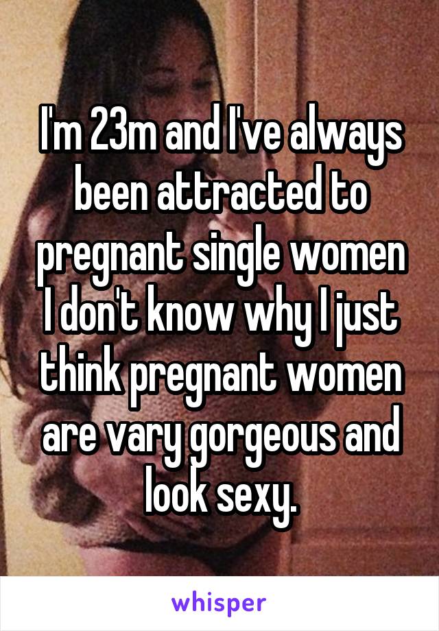 I'm 23m and I've always been attracted to pregnant single women I don't know why I just think pregnant women are vary gorgeous and look sexy.