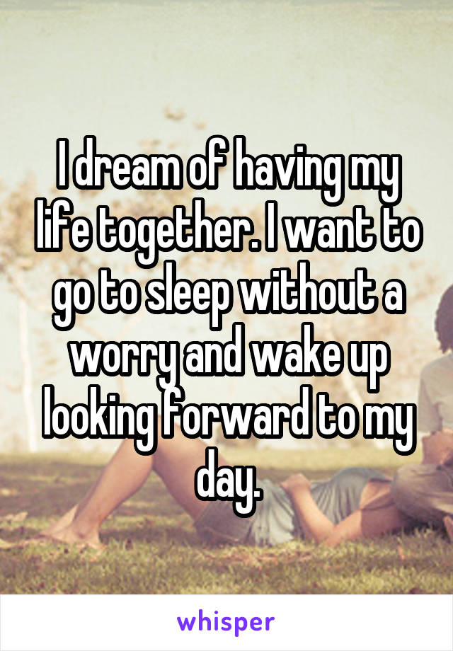 I dream of having my life together. I want to go to sleep without a worry and wake up looking forward to my day.