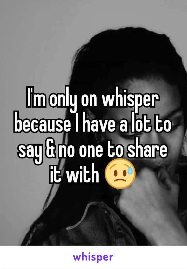 I'm only on whisper because I have a lot to say & no one to share it with 😥