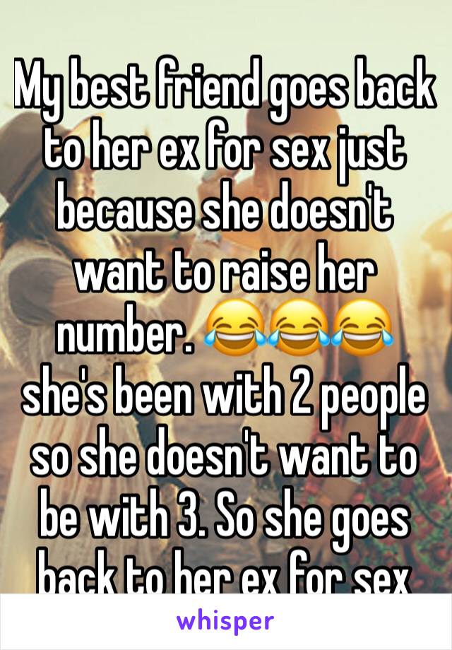 My best friend goes back to her ex for sex just because she doesn't want to raise her number. 😂😂😂 she's been with 2 people so she doesn't want to be with 3. So she goes back to her ex for sex