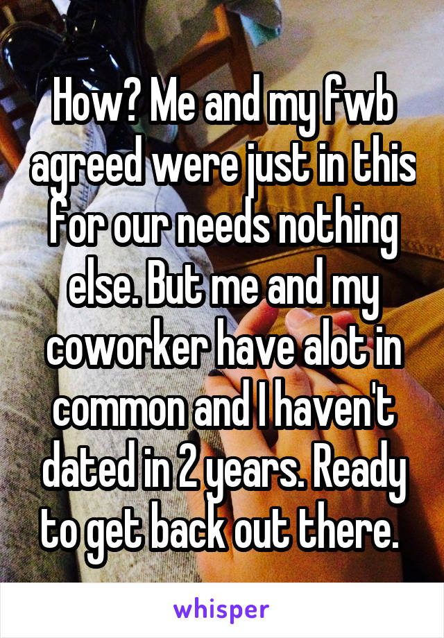 How? Me and my fwb agreed were just in this for our needs nothing else. But me and my coworker have alot in common and I haven't dated in 2 years. Ready to get back out there. 