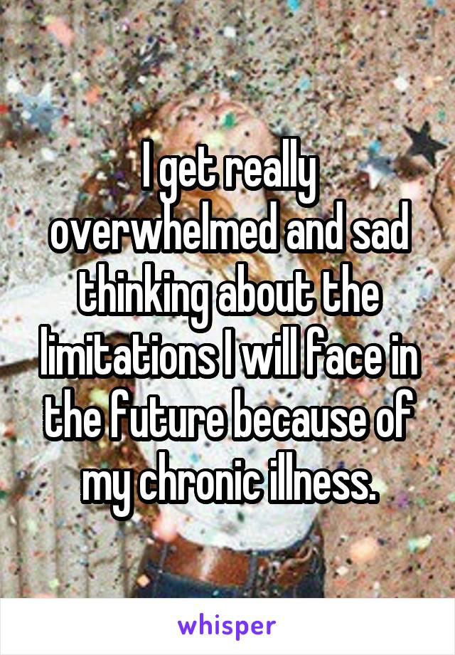 I get really overwhelmed and sad thinking about the limitations I will face in the future because of my chronic illness.