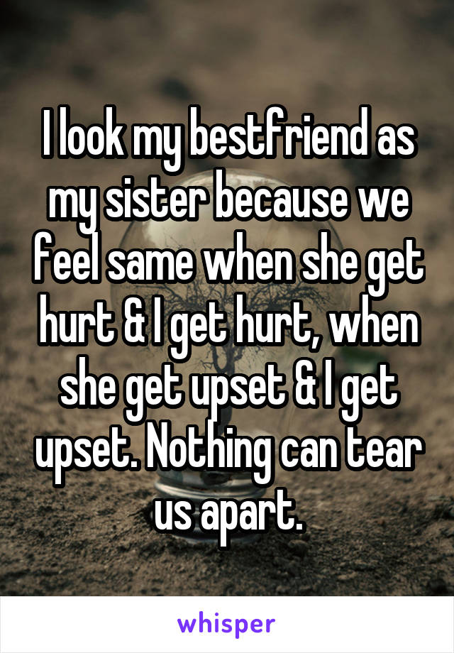 I look my bestfriend as my sister because we feel same when she get hurt & I get hurt, when she get upset & I get upset. Nothing can tear us apart.