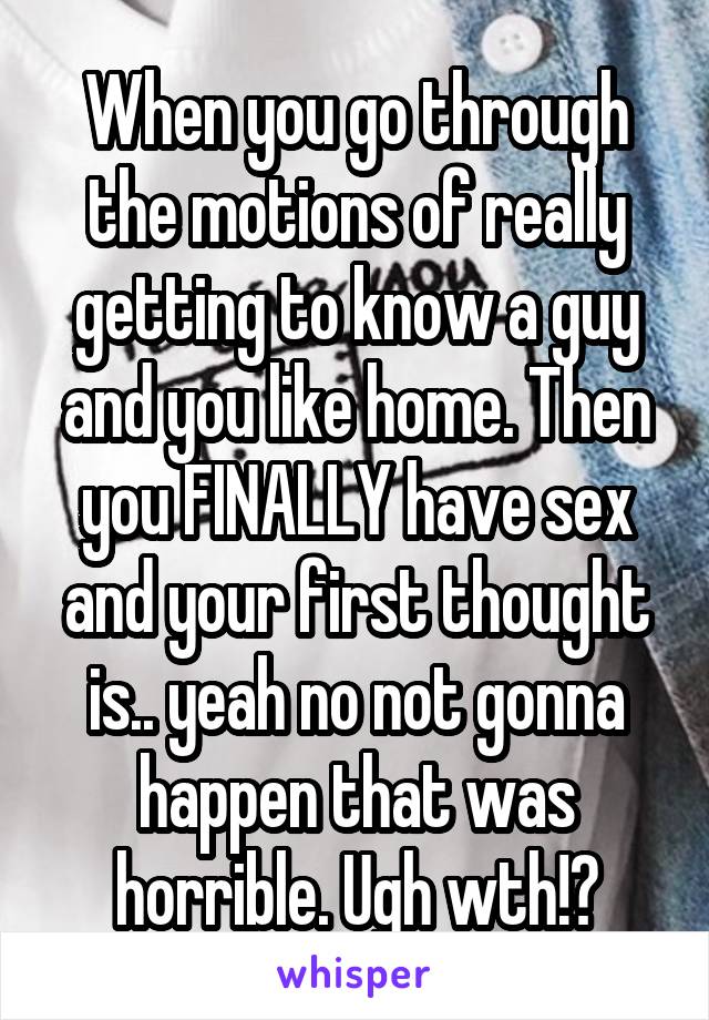 When you go through the motions of really getting to know a guy and you like home. Then you FINALLY have sex and your first thought is.. yeah no not gonna happen that was horrible. Ugh wth!?