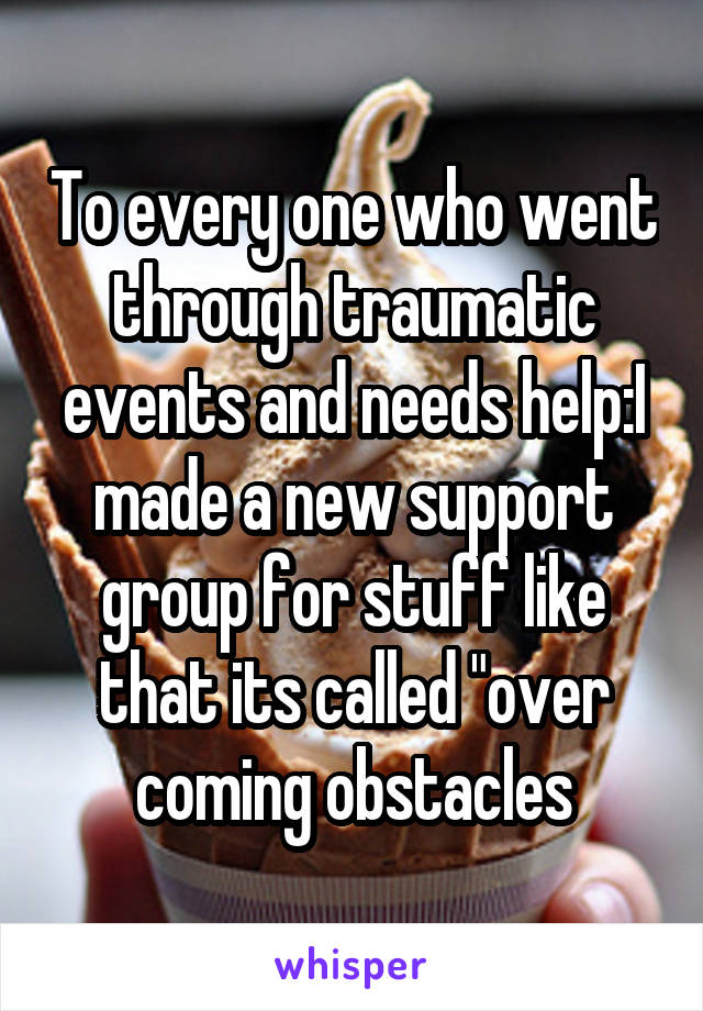 To every one who went through traumatic events and needs help:I made a new support group for stuff like that its called "over coming obstacles