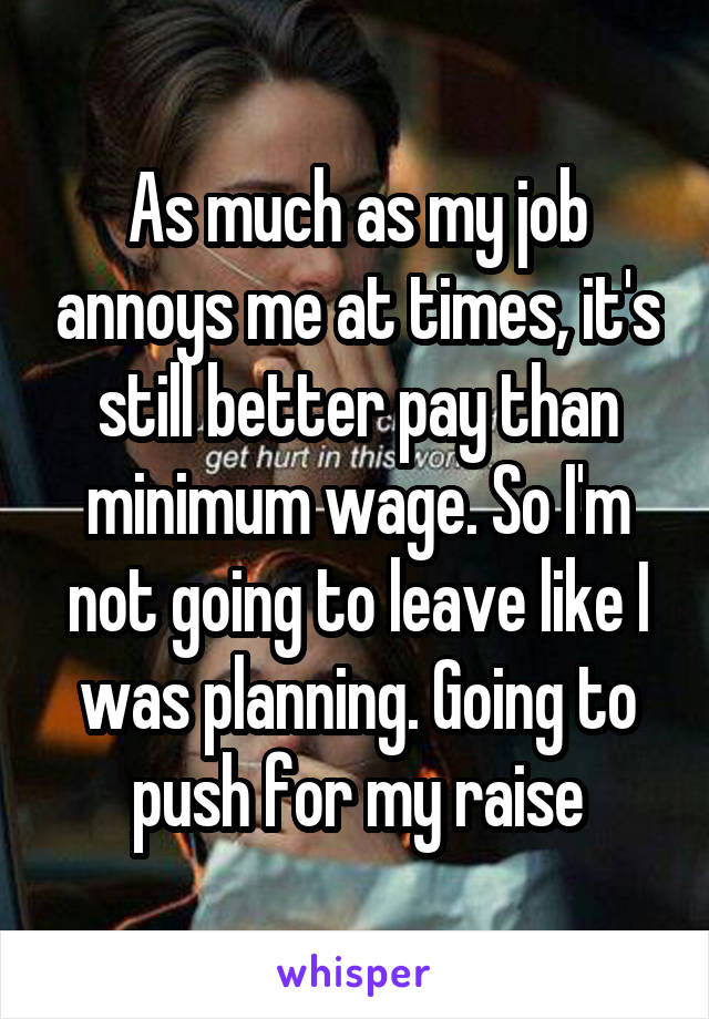 As much as my job annoys me at times, it's still better pay than minimum wage. So I'm not going to leave like I was planning. Going to push for my raise