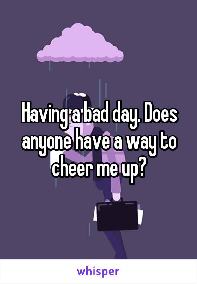 Having a bad day. Does anyone have a way to cheer me up?