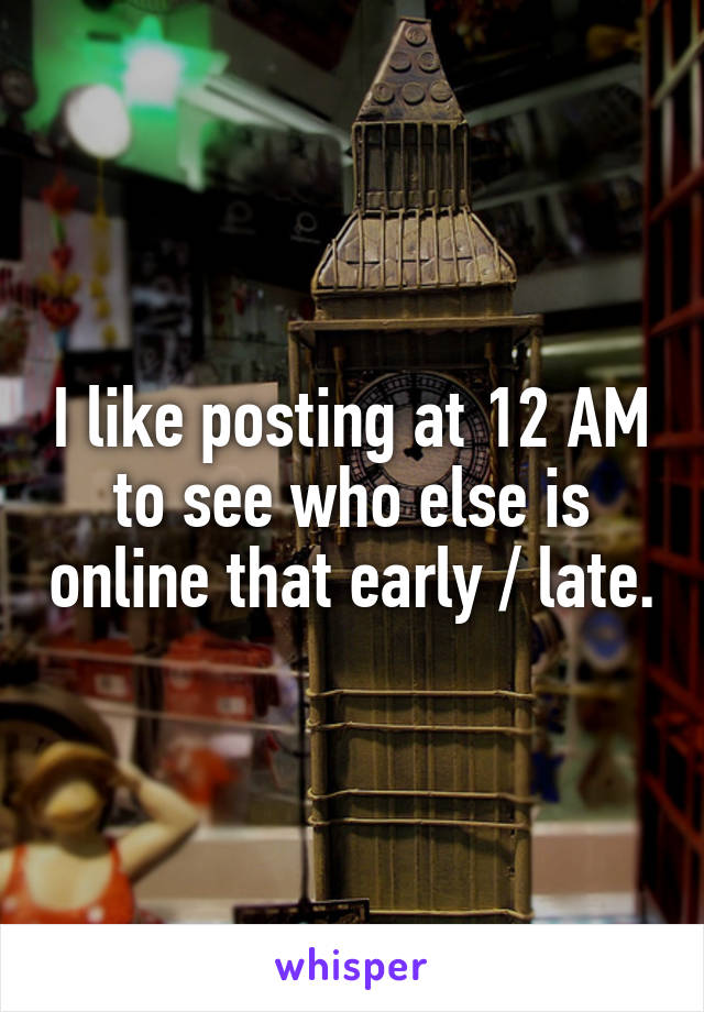 I like posting at 12 AM to see who else is online that early / late.