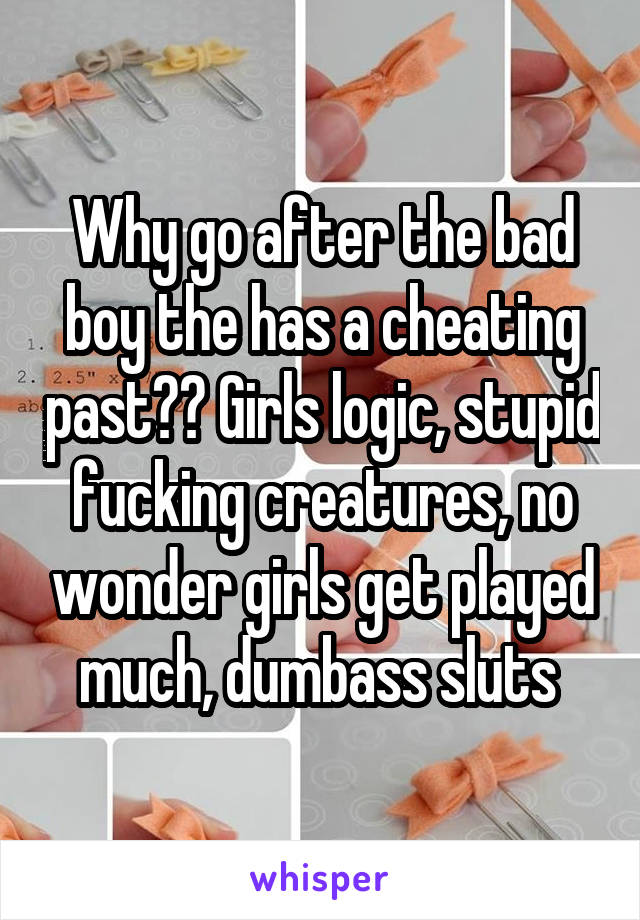 Why go after the bad boy the has a cheating past?? Girls logic, stupid fucking creatures, no wonder girls get played much, dumbass sluts 