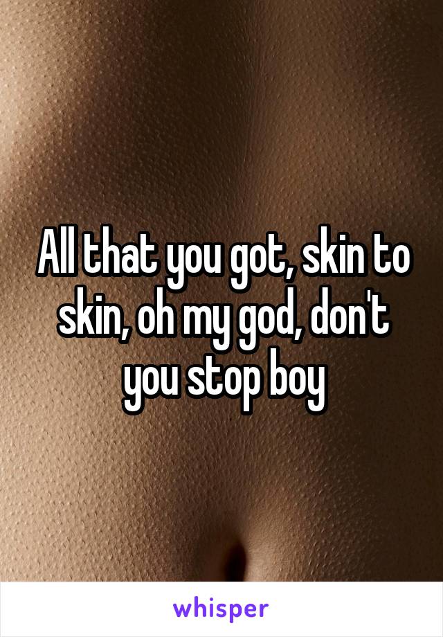 All that you got, skin to skin, oh my god, don't you stop boy