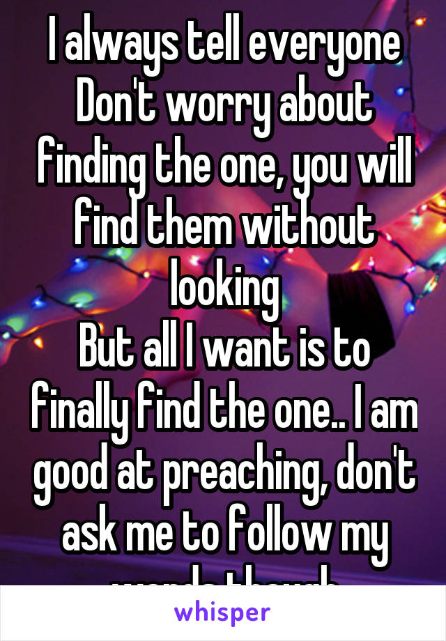 I always tell everyone Don't worry about finding the one, you will find them without looking
But all I want is to finally find the one.. I am good at preaching, don't ask me to follow my words though
