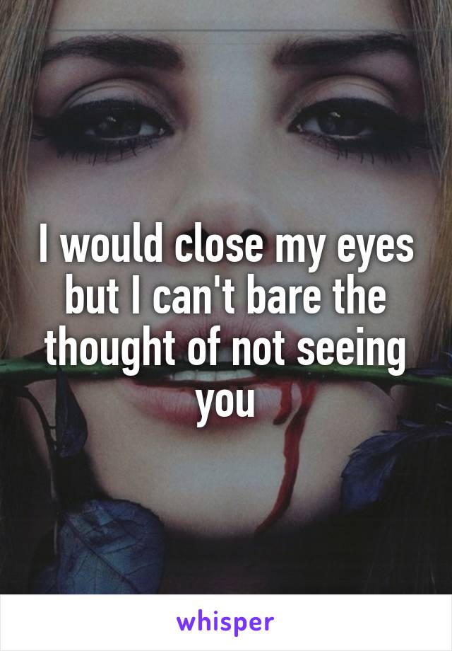 I would close my eyes but I can't bare the thought of not seeing you