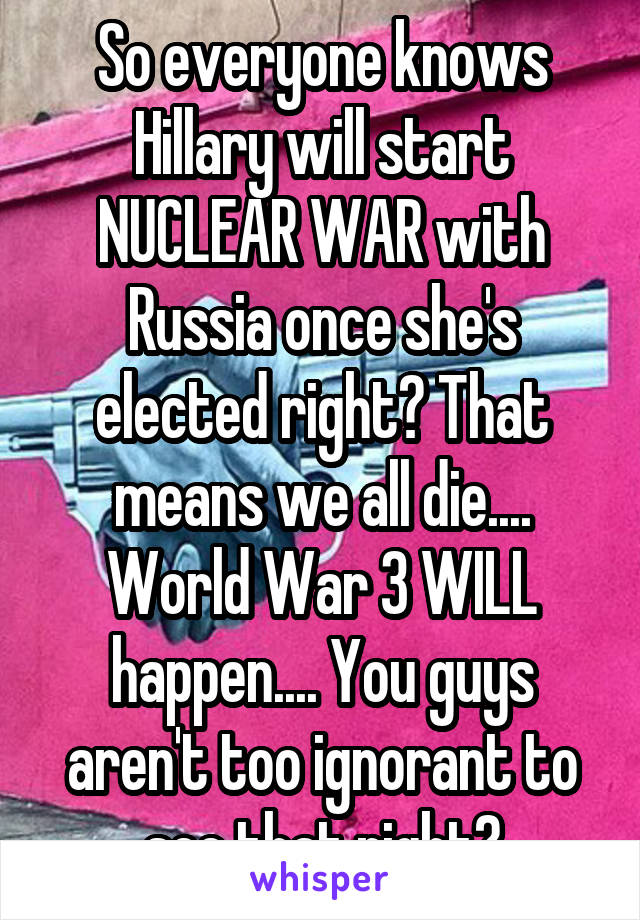 So everyone knows Hillary will start NUCLEAR WAR with Russia once she's elected right? That means we all die.... World War 3 WILL happen.... You guys aren't too ignorant to see that right?