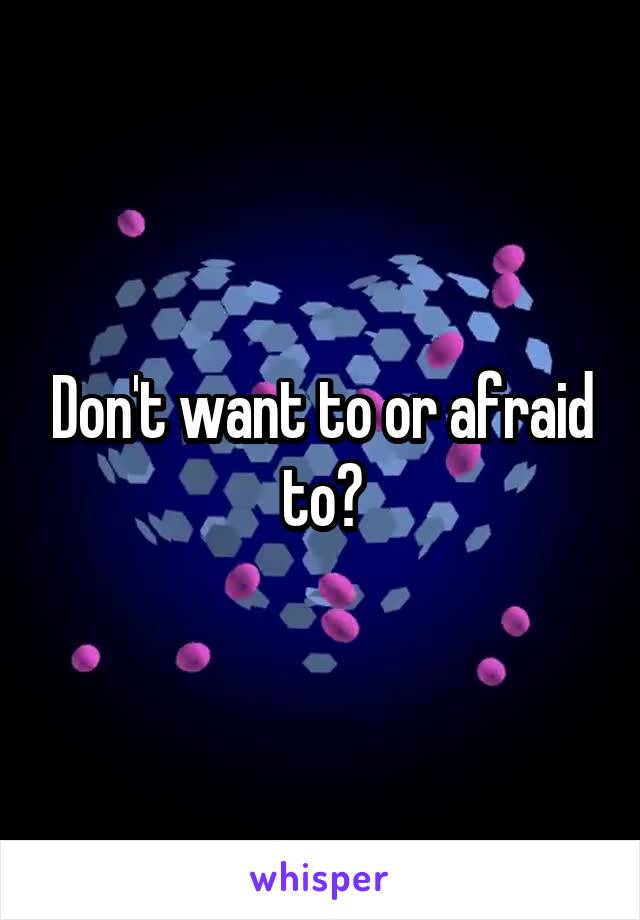 Don't want to or afraid to?