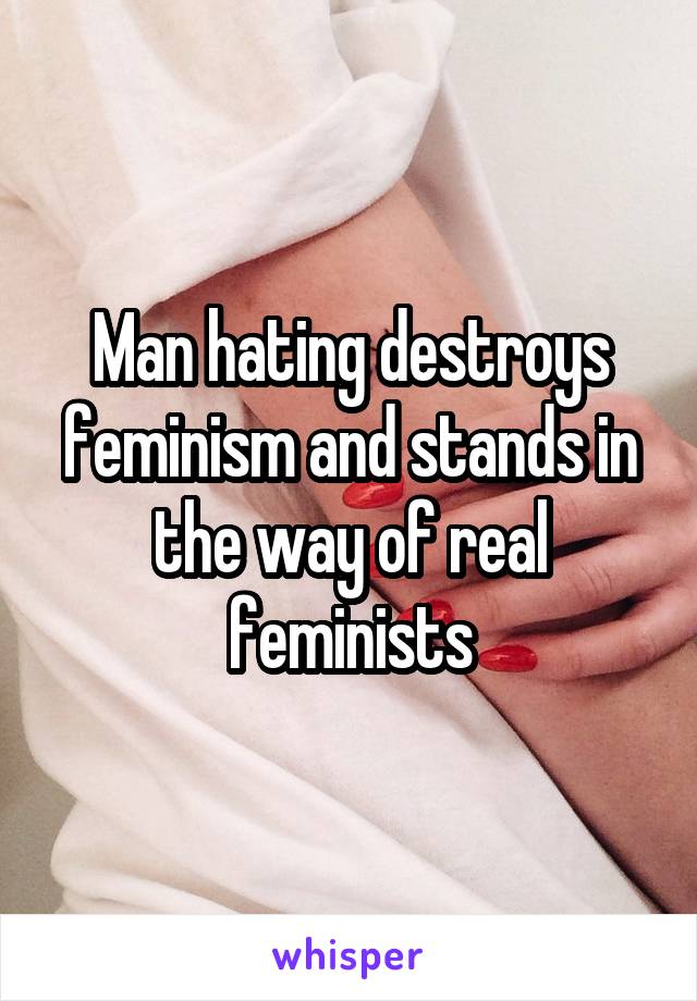 Man hating destroys feminism and stands in the way of real feminists