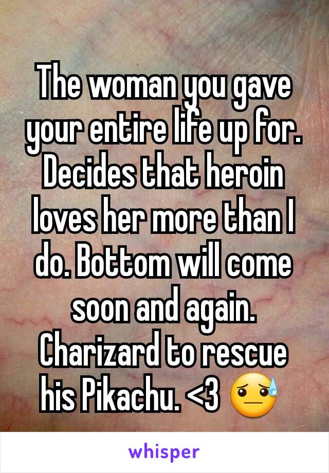 The woman you gave your entire life up for. Decides that heroin loves her more than I do. Bottom will come soon and again. Charizard to rescue his Pikachu. <3 😓 