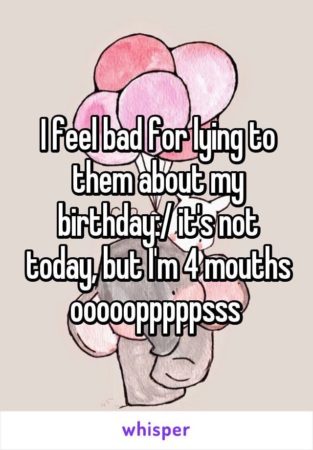 I feel bad for lying to them about my birthday:/ it's not today, but I'm 4 mouths ooooopppppsss 