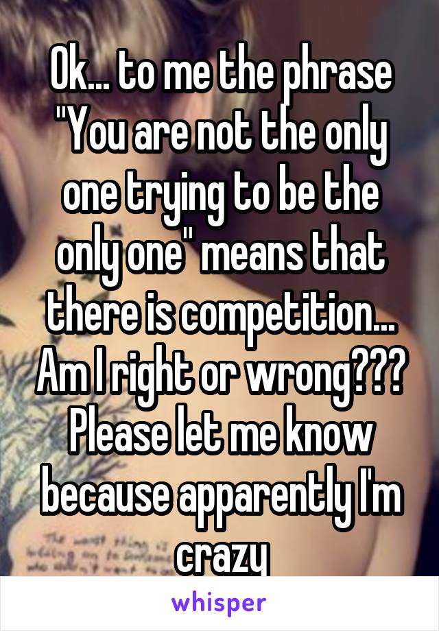 Ok... to me the phrase "You are not the only one trying to be the only one" means that there is competition... Am I right or wrong??? Please let me know because apparently I'm crazy