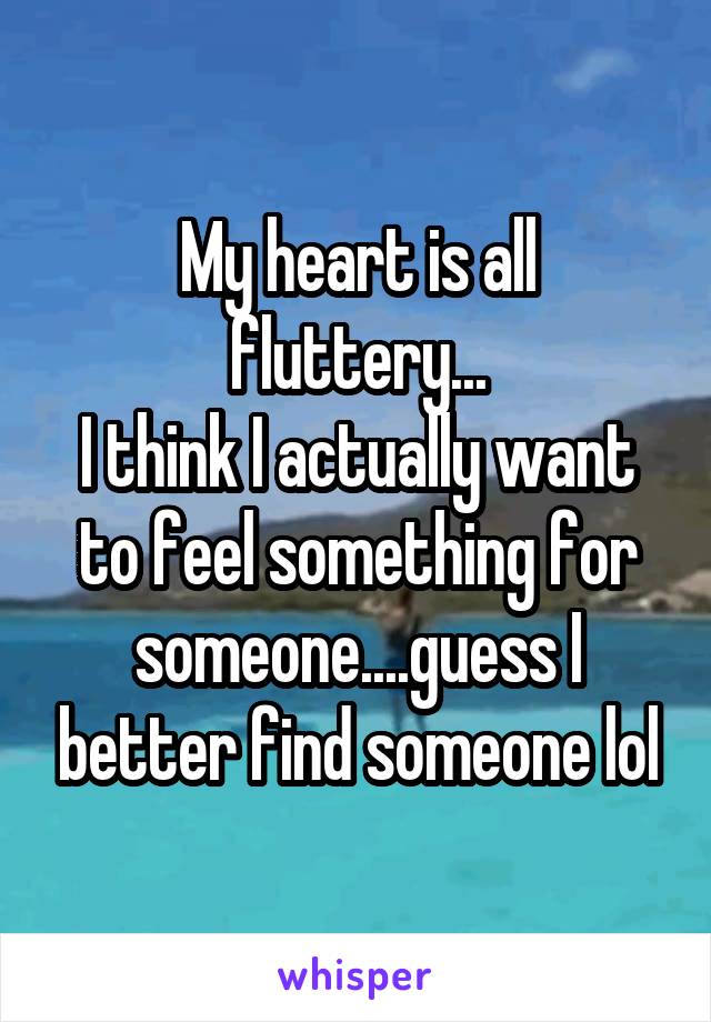 My heart is all fluttery...
I think I actually want to feel something for someone....guess I better find someone lol