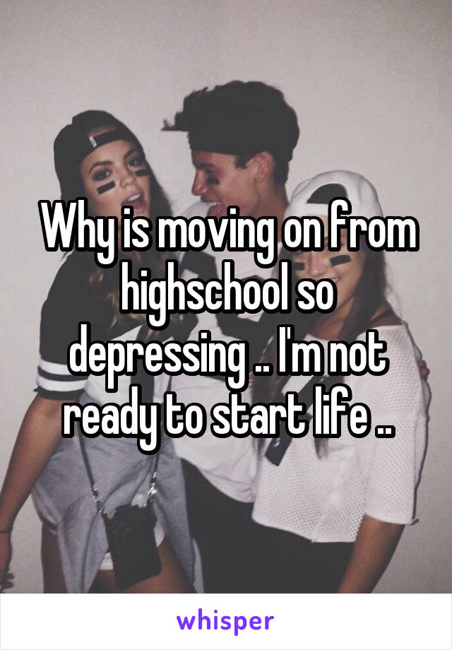 Why is moving on from highschool so depressing .. I'm not ready to start life ..