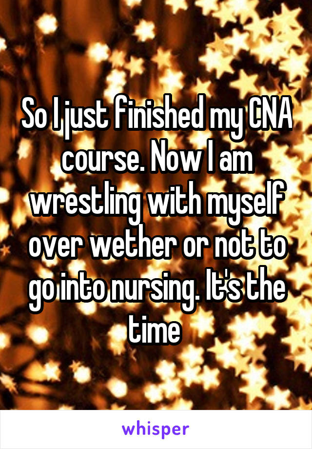 So I just finished my CNA course. Now I am wrestling with myself over wether or not to go into nursing. It's the time 