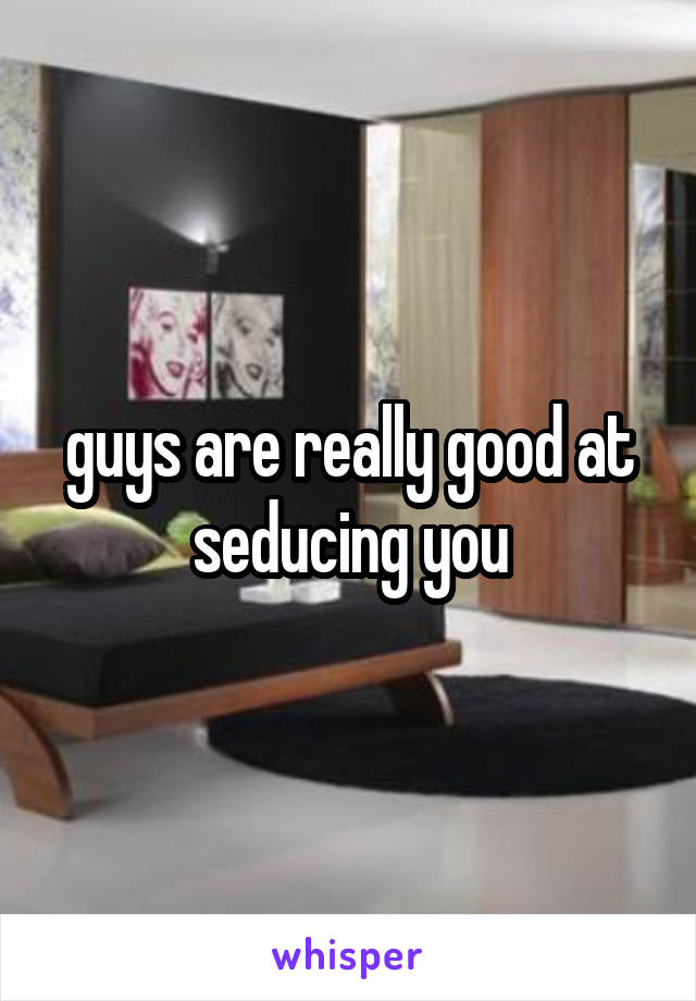 guys are really good at seducing you