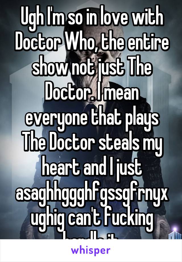 Ugh I'm so in love with Doctor Who, the entire show not just The Doctor. I mean everyone that plays The Doctor steals my heart and I just asaghhggghfgssgfrnyxughig can't fucking handle it.