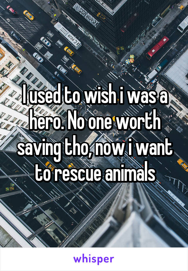 I used to wish i was a hero. No one worth saving tho, now i want to rescue animals
