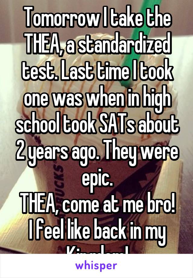 Tomorrow I take the THEA, a standardized test. Last time I took one was when in high school took SATs about 2 years ago. They were epic.
THEA, come at me bro! I feel like back in my Kingdom!