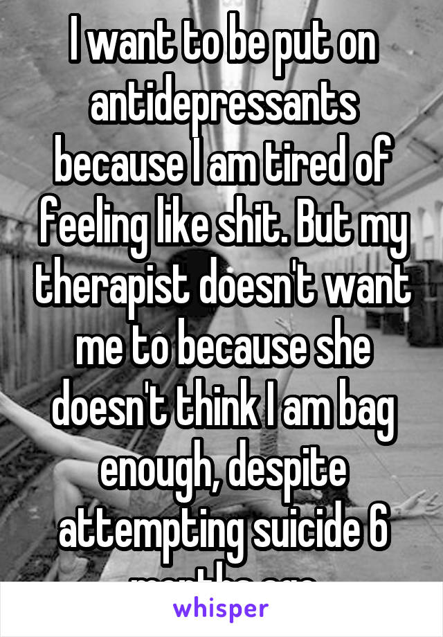 I want to be put on antidepressants because I am tired of feeling like shit. But my therapist doesn't want me to because she doesn't think I am bag enough, despite attempting suicide 6 months ago