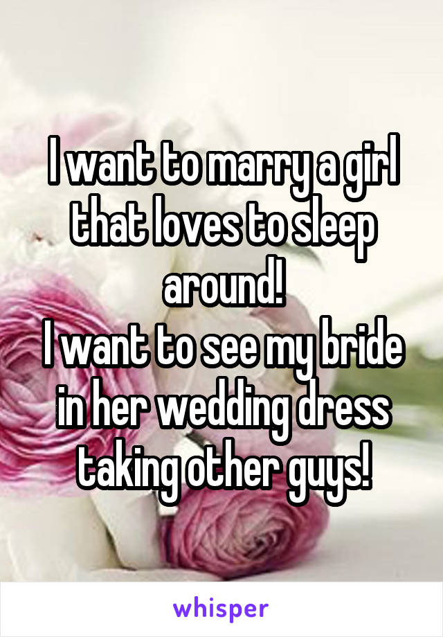 I want to marry a girl that loves to sleep around!
I want to see my bride in her wedding dress taking other guys!