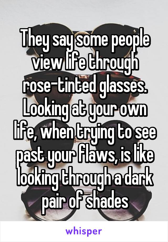 They say some people view life through rose-tinted glasses.
Looking at your own life, when trying to see past your flaws, is like looking through a dark pair of shades
