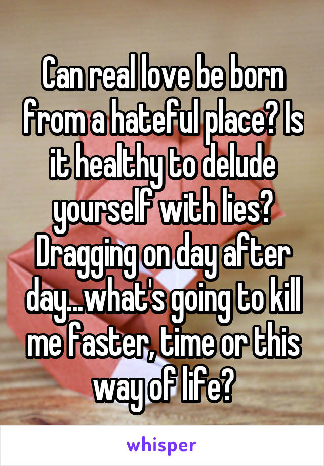 Can real love be born from a hateful place? Is it healthy to delude yourself with lies? Dragging on day after day...what's going to kill me faster, time or this way of life?