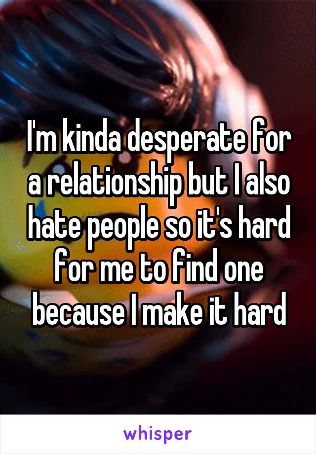 I'm kinda desperate for a relationship but I also hate people so it's hard for me to find one because I make it hard