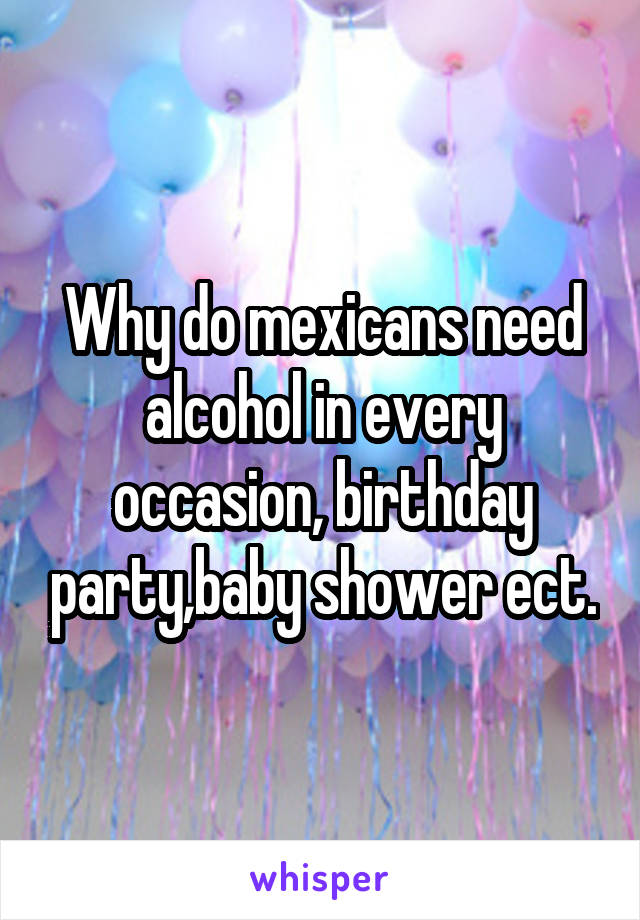 Why do mexicans need alcohol in every occasion, birthday party,baby shower ect.