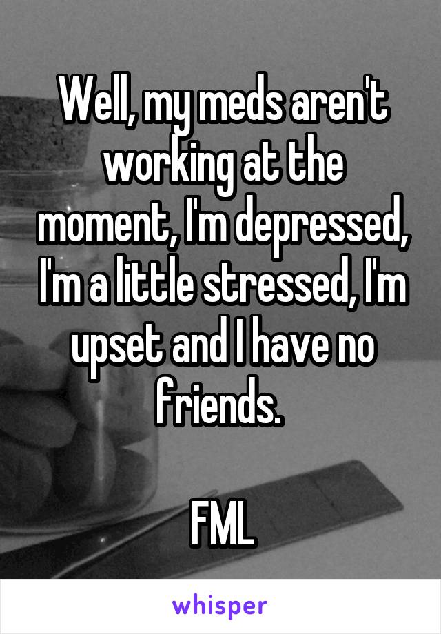 Well, my meds aren't working at the moment, I'm depressed, I'm a little stressed, I'm upset and I have no friends. 

FML