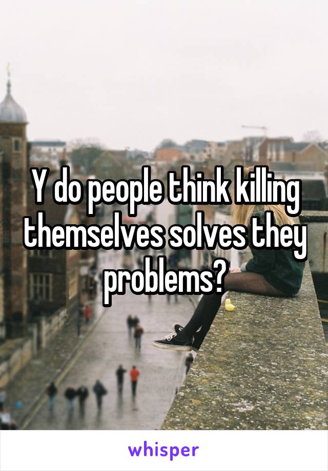 Y do people think killing themselves solves they problems?