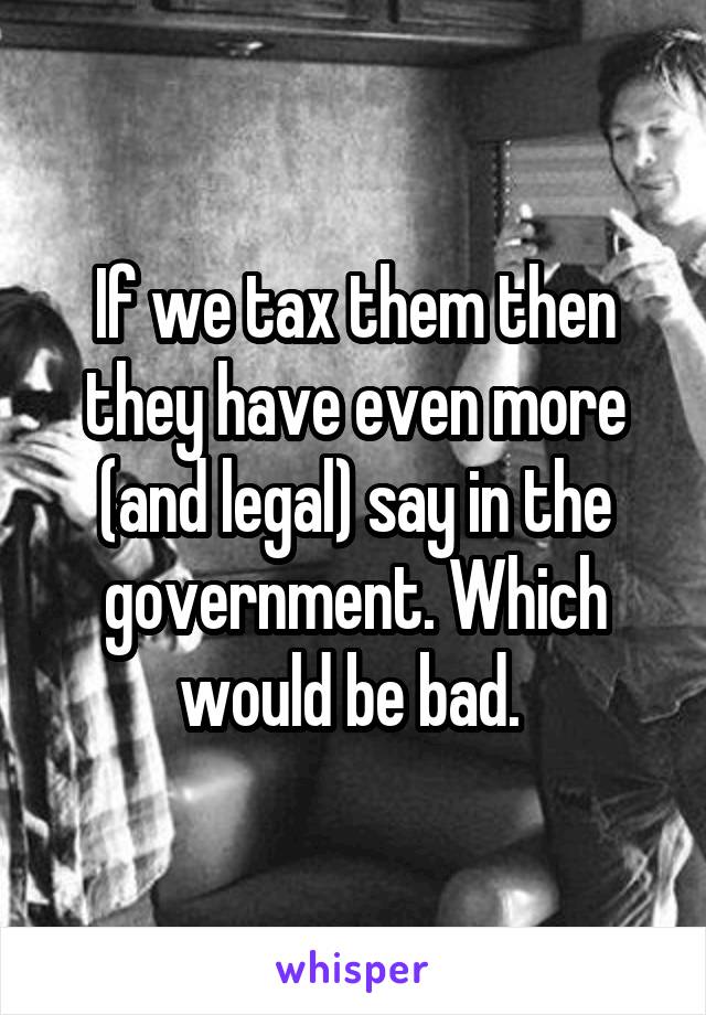 If we tax them then they have even more (and legal) say in the government. Which would be bad. 