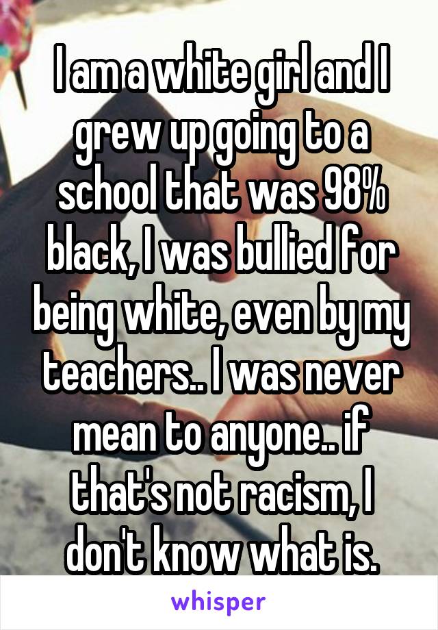 I am a white girl and I grew up going to a school that was 98% black, I was bullied for being white, even by my teachers.. I was never mean to anyone.. if that's not racism, I don't know what is.