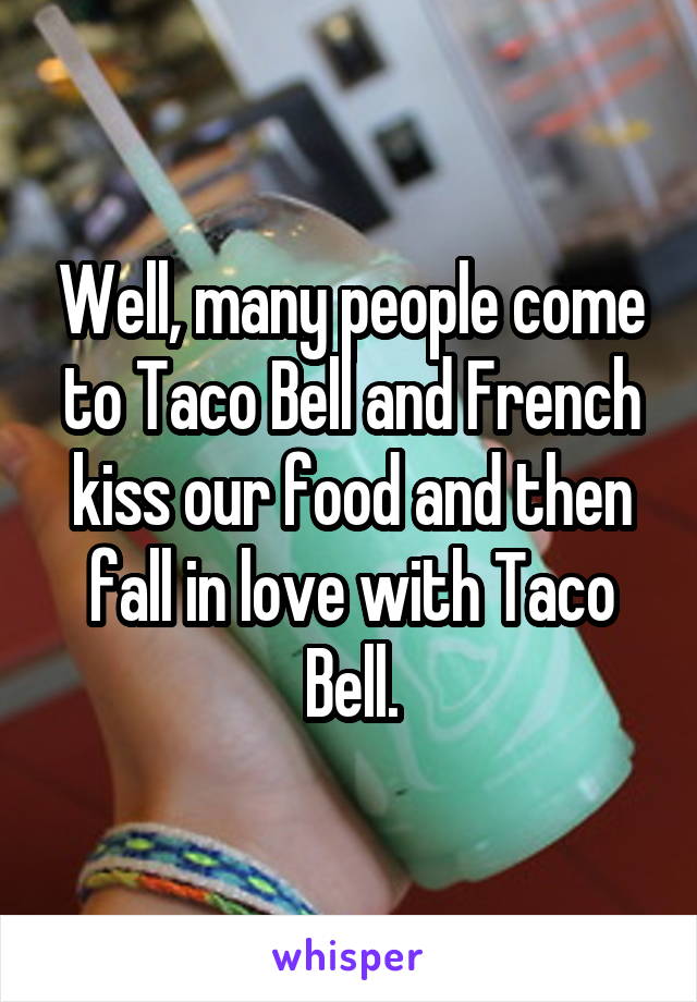 Well, many people come to Taco Bell and French kiss our food and then fall in love with Taco Bell.