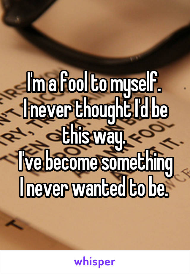 I'm a fool to myself. 
I never thought I'd be this way. 
I've become something I never wanted to be. 