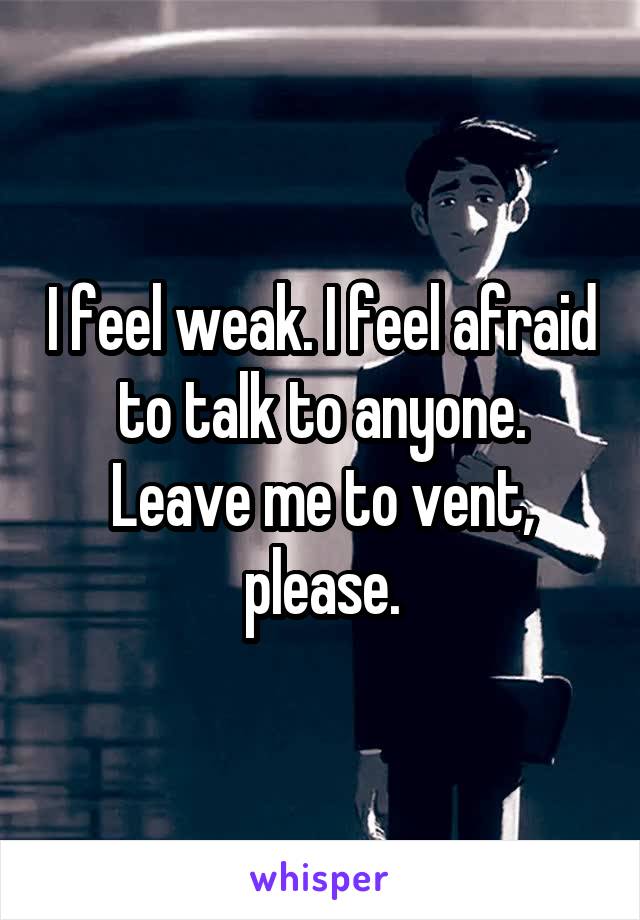 I feel weak. I feel afraid to talk to anyone. Leave me to vent, please.