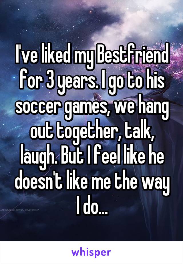 I've liked my Bestfriend for 3 years. I go to his soccer games, we hang out together, talk, laugh. But I feel like he doesn't like me the way I do...