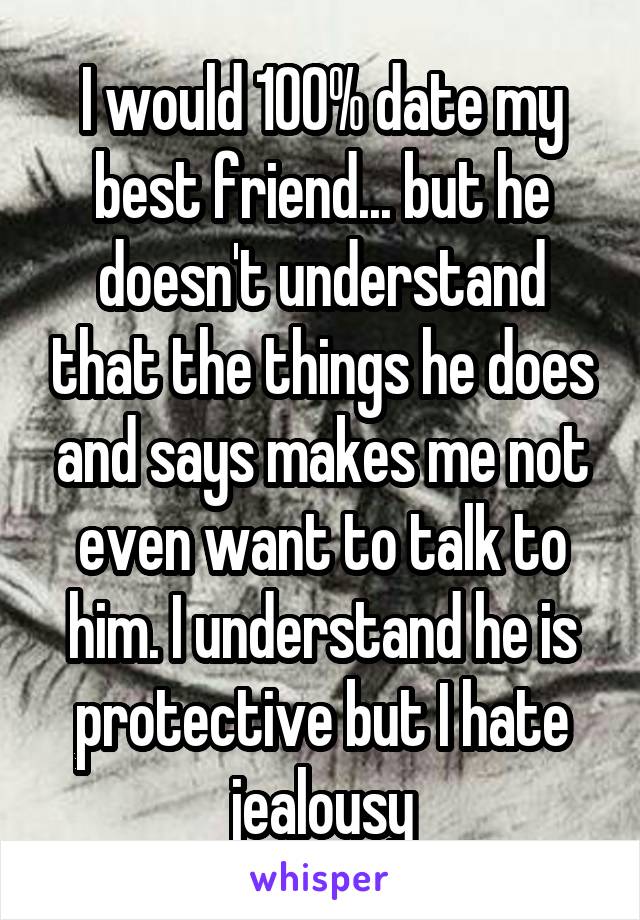 I would 100% date my best friend... but he doesn't understand that the things he does and says makes me not even want to talk to him. I understand he is protective but I hate jealousy