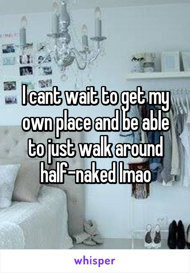 I cant wait to get my own place and be able to just walk around half-naked lmao