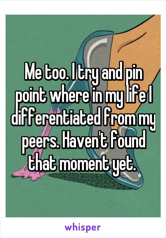 Me too. I try and pin point where in my life I differentiated from my peers. Haven't found that moment yet. 